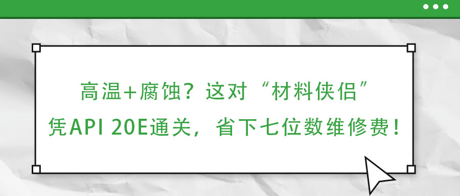 高溫+腐蝕?這對“材料俠侶”憑API 20E通關(guān),省下七位數(shù)維修費!
